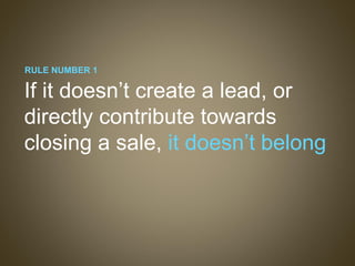 If it doesn’t create a lead, or directly contribute towards closing a sale,  it doesn’t belong RULE NUMBER 1 