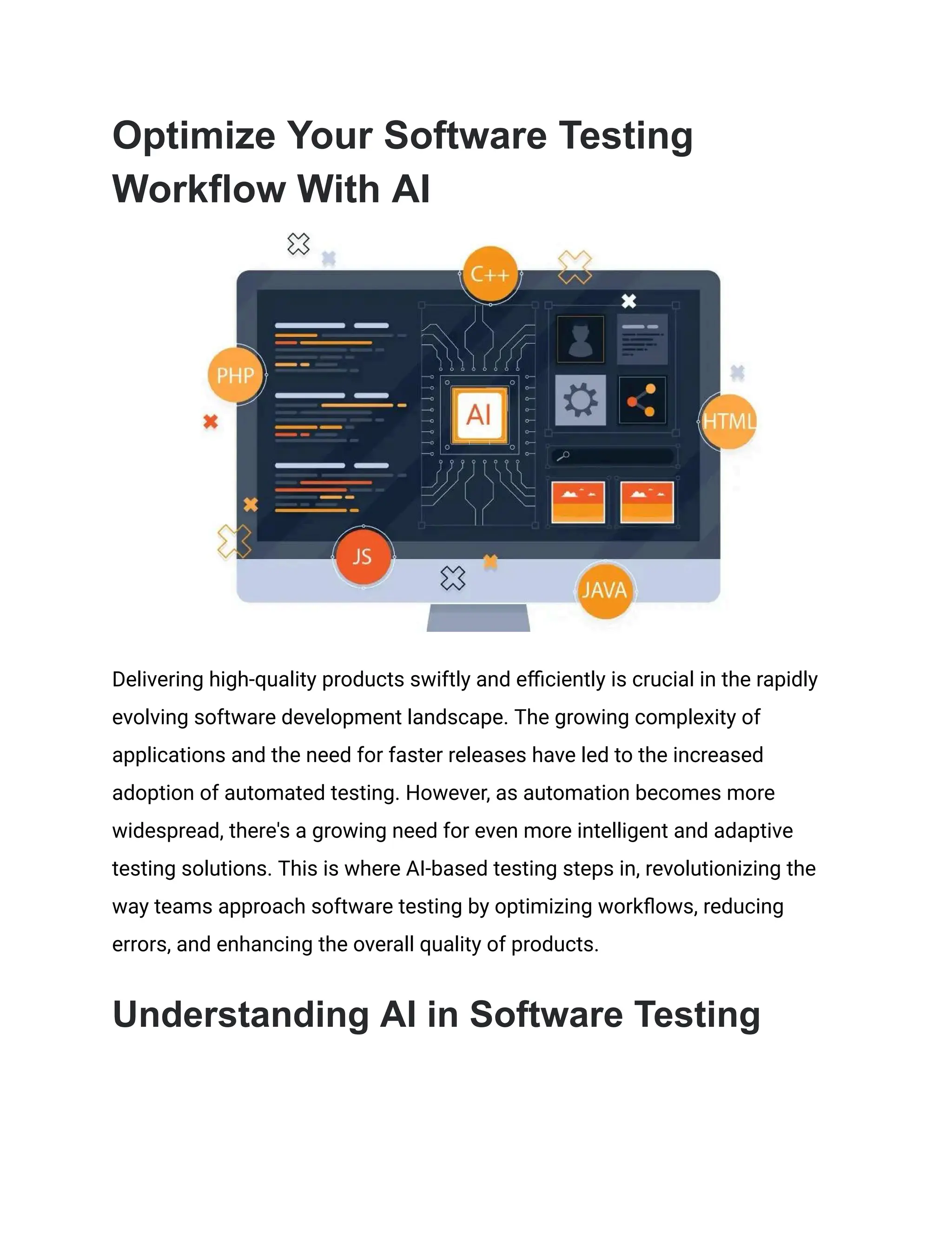 Optimize Your Software Testing
Workflow With AI
Delivering high-quality products swiftly and efficiently is crucial in the rapidly
evolving software development landscape. The growing complexity of
applications and the need for faster releases have led to the increased
adoption of automated testing. However, as automation becomes more
widespread, there's a growing need for even more intelligent and adaptive
testing solutions. This is where AI-based testing steps in, revolutionizing the
way teams approach software testing by optimizing workflows, reducing
errors, and enhancing the overall quality of products.
Understanding AI in Software Testing
 