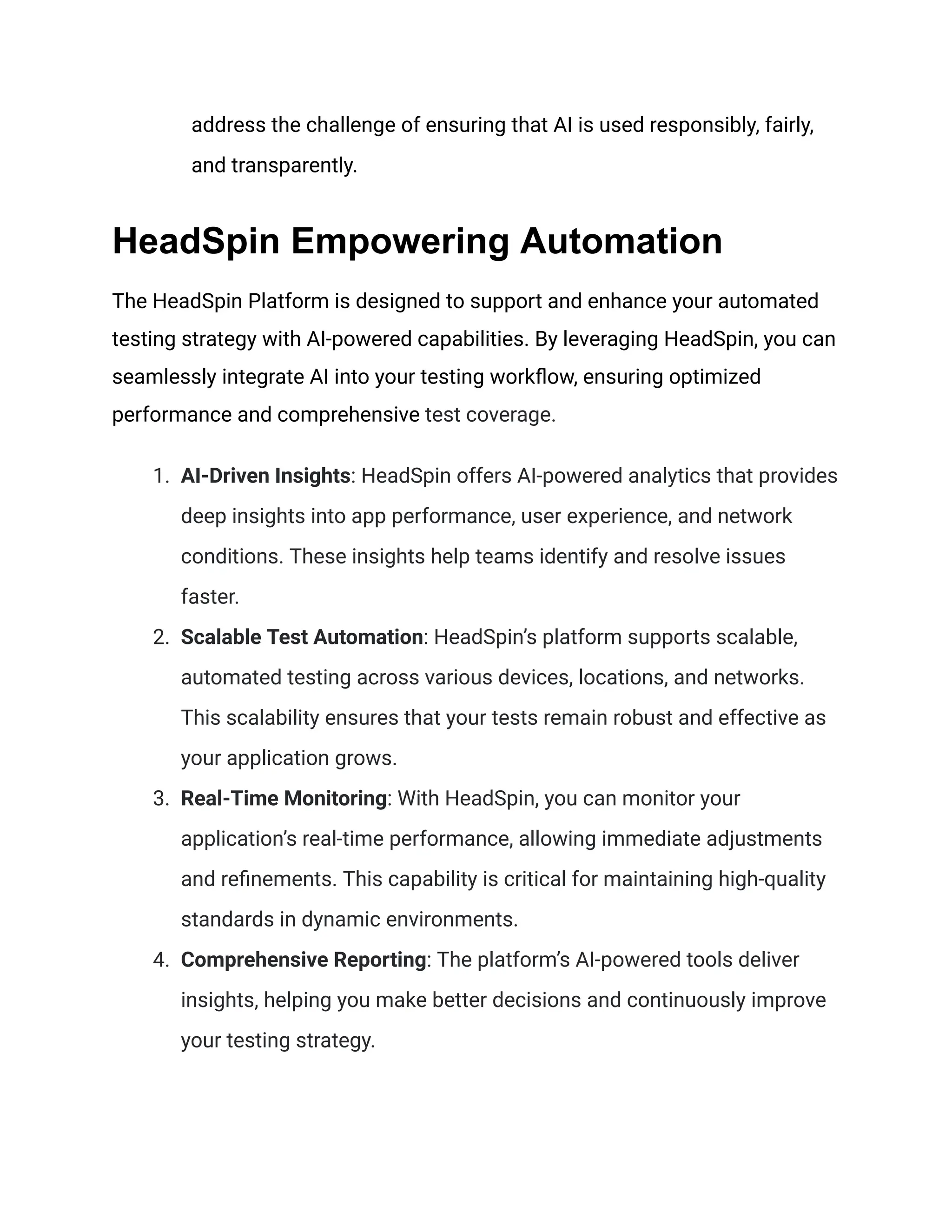 address the challenge of ensuring that AI is used responsibly, fairly,
and transparently.
HeadSpin Empowering Automation
The HeadSpin Platform is designed to support and enhance your automated
testing strategy with AI-powered capabilities. By leveraging HeadSpin, you can
seamlessly integrate AI into your testing workflow, ensuring optimized
performance and comprehensive test coverage.
1. AI-Driven Insights: HeadSpin offers AI-powered analytics that provides
deep insights into app performance, user experience, and network
conditions. These insights help teams identify and resolve issues
faster.
2. Scalable Test Automation: HeadSpin’s platform supports scalable,
automated testing across various devices, locations, and networks.
This scalability ensures that your tests remain robust and effective as
your application grows.
3. Real-Time Monitoring: With HeadSpin, you can monitor your
application’s real-time performance, allowing immediate adjustments
and refinements. This capability is critical for maintaining high-quality
standards in dynamic environments.
4. Comprehensive Reporting: The platform’s AI-powered tools deliver
insights, helping you make better decisions and continuously improve
your testing strategy.
 
