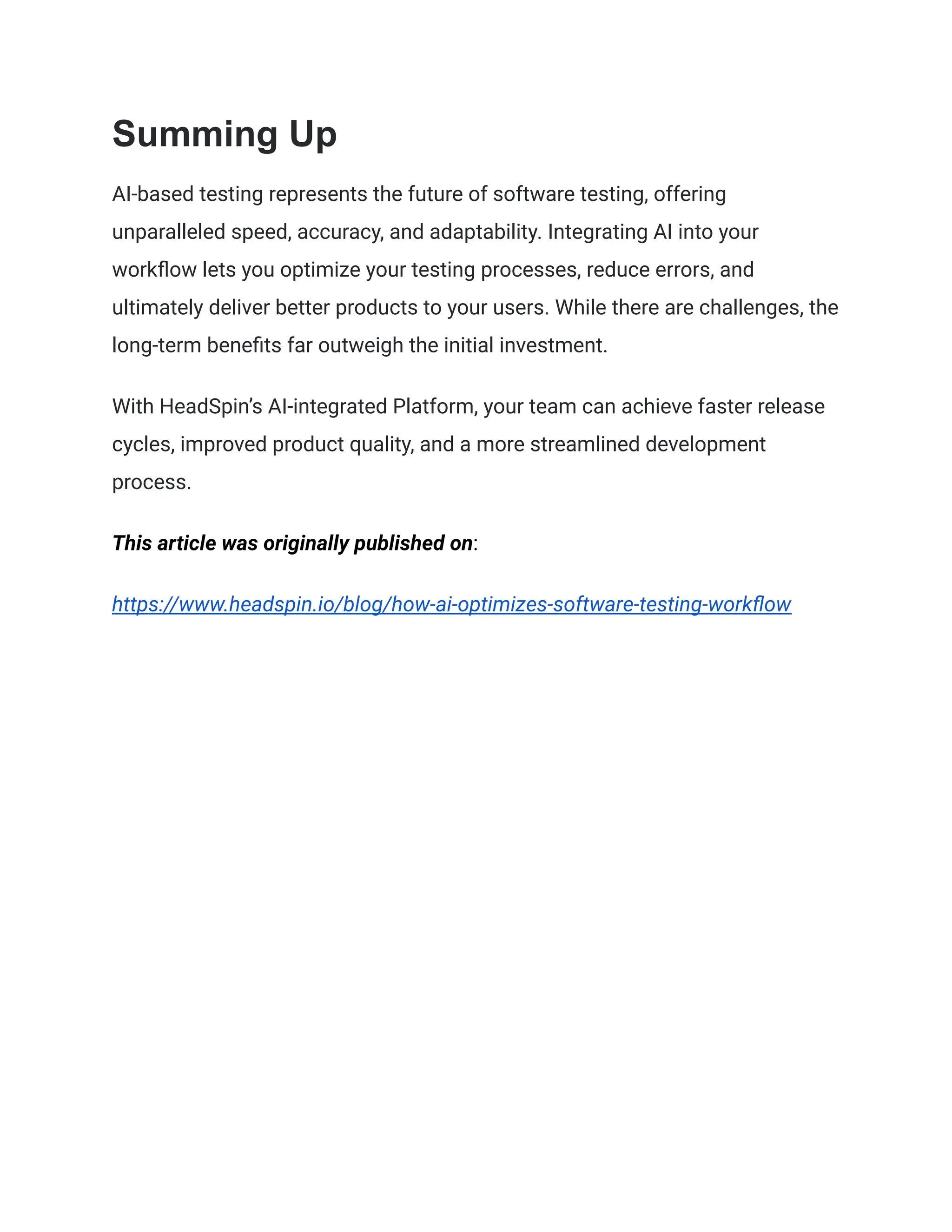 Summing Up
AI-based testing represents the future of software testing, offering
unparalleled speed, accuracy, and adaptability. Integrating AI into your
workflow lets you optimize your testing processes, reduce errors, and
ultimately deliver better products to your users. While there are challenges, the
long-term benefits far outweigh the initial investment.
With HeadSpin’s AI-integrated Platform, your team can achieve faster release
cycles, improved product quality, and a more streamlined development
process.
This article was originally published on:
https://www.headspin.io/blog/how-ai-optimizes-software-testing-workflow
 