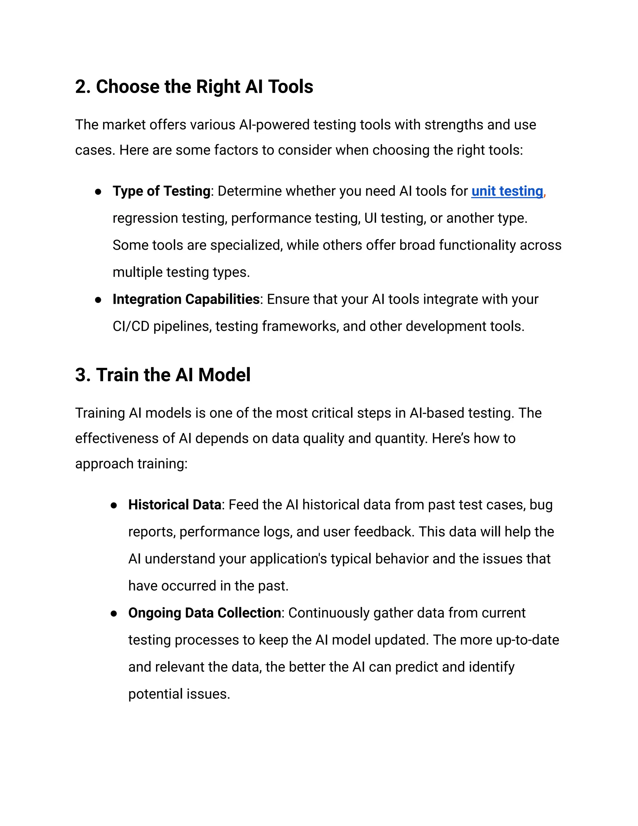 2. Choose the Right AI Tools
The market offers various AI-powered testing tools with strengths and use
cases. Here are some factors to consider when choosing the right tools:
● Type of Testing: Determine whether you need AI tools for unit testing,
regression testing, performance testing, UI testing, or another type.
Some tools are specialized, while others offer broad functionality across
multiple testing types.
● Integration Capabilities: Ensure that your AI tools integrate with your
CI/CD pipelines, testing frameworks, and other development tools.
3. Train the AI Model
Training AI models is one of the most critical steps in AI-based testing. The
effectiveness of AI depends on data quality and quantity. Here’s how to
approach training:
● Historical Data: Feed the AI historical data from past test cases, bug
reports, performance logs, and user feedback. This data will help the
AI understand your application's typical behavior and the issues that
have occurred in the past.
● Ongoing Data Collection: Continuously gather data from current
testing processes to keep the AI model updated. The more up-to-date
and relevant the data, the better the AI can predict and identify
potential issues.
 