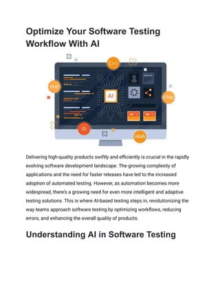 Optimize Your Software Testing
Workflow With AI
Delivering high-quality products swiftly and efficiently is crucial in the rapidly
evolving software development landscape. The growing complexity of
applications and the need for faster releases have led to the increased
adoption of automated testing. However, as automation becomes more
widespread, there's a growing need for even more intelligent and adaptive
testing solutions. This is where AI-based testing steps in, revolutionizing the
way teams approach software testing by optimizing workflows, reducing
errors, and enhancing the overall quality of products.
Understanding AI in Software Testing
 
