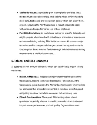 ● Scalability Issues: As projects grow in complexity and size, the AI
models must scale accordingly. This scaling might involve handling
more data, test cases, and integration points, which can strain the AI
system. Ensuring the AI infrastructure is robust enough to scale
without degrading performance is a critical challenge.
● Flexibility Limitations: AI models are trained on specific datasets and
might struggle when faced with entirely new scenarios or edge cases
not covered during training. This limitation means AI systems might
not adapt well to unexpected changes or new testing environments.
Ensuring that the AI remains flexible enough to handle diverse testing
requirements is vital for its success.
5. Ethical and Bias Concerns
AI systems are not immune to biases, which can significantly impact testing
outcomes:
● Bias in AI Models: AI models can inadvertently learn biases in the
training data, leading to skewed test results. For example, if the
training data lacks diversity, the AI might perform poorly when testing
for scenarios that are underrepresented in the data. Identifying and
mitigating bias in AI models is a complex but necessary task.
● Ethical Considerations: The use of AI in testing raises ethical
questions, especially when AI is used to make decisions that could
impact user experiences or product quality. Organizations must
 