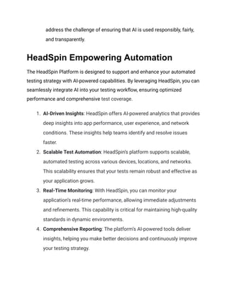 address the challenge of ensuring that AI is used responsibly, fairly,
and transparently.
HeadSpin Empowering Automation
The HeadSpin Platform is designed to support and enhance your automated
testing strategy with AI-powered capabilities. By leveraging HeadSpin, you can
seamlessly integrate AI into your testing workflow, ensuring optimized
performance and comprehensive test coverage.
1. AI-Driven Insights: HeadSpin offers AI-powered analytics that provides
deep insights into app performance, user experience, and network
conditions. These insights help teams identify and resolve issues
faster.
2. Scalable Test Automation: HeadSpin’s platform supports scalable,
automated testing across various devices, locations, and networks.
This scalability ensures that your tests remain robust and effective as
your application grows.
3. Real-Time Monitoring: With HeadSpin, you can monitor your
application’s real-time performance, allowing immediate adjustments
and refinements. This capability is critical for maintaining high-quality
standards in dynamic environments.
4. Comprehensive Reporting: The platform’s AI-powered tools deliver
insights, helping you make better decisions and continuously improve
your testing strategy.
 