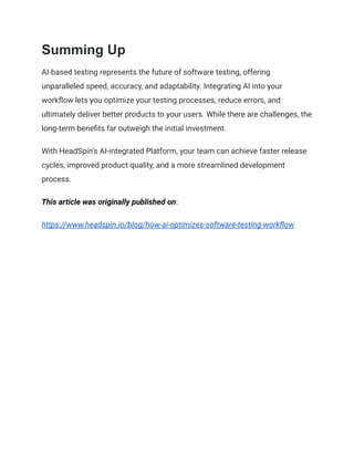 Summing Up
AI-based testing represents the future of software testing, offering
unparalleled speed, accuracy, and adaptability. Integrating AI into your
workflow lets you optimize your testing processes, reduce errors, and
ultimately deliver better products to your users. While there are challenges, the
long-term benefits far outweigh the initial investment.
With HeadSpin’s AI-integrated Platform, your team can achieve faster release
cycles, improved product quality, and a more streamlined development
process.
This article was originally published on:
https://www.headspin.io/blog/how-ai-optimizes-software-testing-workflow
 