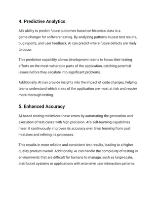 4. Predictive Analytics
AI’s ability to predict future outcomes based on historical data is a
game-changer for software testing. By analyzing patterns in past test results,
bug reports, and user feedback, AI can predict where future defects are likely
to occur.
This predictive capability allows development teams to focus their testing
efforts on the most vulnerable parts of the application, catching potential
issues before they escalate into significant problems.
Additionally, AI can provide insights into the impact of code changes, helping
teams understand which areas of the application are most at risk and require
more thorough testing.
5. Enhanced Accuracy
AI-based testing minimizes these errors by automating the generation and
execution of test cases with high precision. AI's self-learning capabilities
mean it continuously improves its accuracy over time, learning from past
mistakes and refining its processes.
This results in more reliable and consistent test results, leading to a higher
quality product overall. Additionally, AI can handle the complexity of testing in
environments that are difficult for humans to manage, such as large-scale,
distributed systems or applications with extensive user interaction patterns.
 