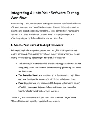 Integrating AI into Your Software Testing
Workflow
Incorporating AI into your software testing workflow can significantly enhance
efficiency, accuracy, and overall test coverage. However, integration requires
planning and execution to ensure that the AI tools complement your existing
systems and deliver the desired benefits. Here’s a step-by-step guide to
effectively integrating AI-based testing into your workflow.
1. Assess Your Current Testing Framework
Before you begin the integration, you must thoroughly assess your current
testing framework. This assessment should identify areas where your current
testing processes may be lacking or inefficient. For instance:
● Test Coverage: Are there critical areas of your application that are not
adequately tested? AI can help by automatically generating test cases
for these areas.
● Test Execution Speed: Are your testing cycles taking too long? AI can
optimize the execution process by prioritizing high-impact tests.
● Error Detection: Are you missing subtle bugs or performance issues?
AI's ability to analyze data can help detect issues that manual or
traditional automated testing might overlook.
Conducting this assessment will give you a clear understanding of where
AI-based testing can have the most significant impact.
 