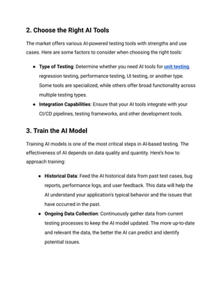 2. Choose the Right AI Tools
The market offers various AI-powered testing tools with strengths and use
cases. Here are some factors to consider when choosing the right tools:
● Type of Testing: Determine whether you need AI tools for unit testing,
regression testing, performance testing, UI testing, or another type.
Some tools are specialized, while others offer broad functionality across
multiple testing types.
● Integration Capabilities: Ensure that your AI tools integrate with your
CI/CD pipelines, testing frameworks, and other development tools.
3. Train the AI Model
Training AI models is one of the most critical steps in AI-based testing. The
effectiveness of AI depends on data quality and quantity. Here’s how to
approach training:
● Historical Data: Feed the AI historical data from past test cases, bug
reports, performance logs, and user feedback. This data will help the
AI understand your application's typical behavior and the issues that
have occurred in the past.
● Ongoing Data Collection: Continuously gather data from current
testing processes to keep the AI model updated. The more up-to-date
and relevant the data, the better the AI can predict and identify
potential issues.
 