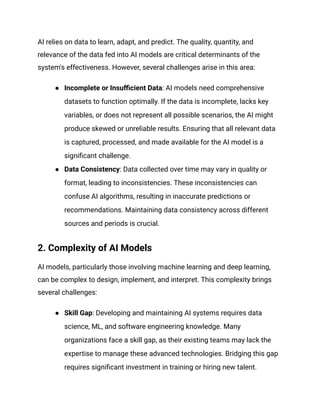 AI relies on data to learn, adapt, and predict. The quality, quantity, and
relevance of the data fed into AI models are critical determinants of the
system's effectiveness. However, several challenges arise in this area:
● Incomplete or Insufficient Data: AI models need comprehensive
datasets to function optimally. If the data is incomplete, lacks key
variables, or does not represent all possible scenarios, the AI might
produce skewed or unreliable results. Ensuring that all relevant data
is captured, processed, and made available for the AI model is a
significant challenge.
● Data Consistency: Data collected over time may vary in quality or
format, leading to inconsistencies. These inconsistencies can
confuse AI algorithms, resulting in inaccurate predictions or
recommendations. Maintaining data consistency across different
sources and periods is crucial.
2. Complexity of AI Models
AI models, particularly those involving machine learning and deep learning,
can be complex to design, implement, and interpret. This complexity brings
several challenges:
● Skill Gap: Developing and maintaining AI systems requires data
science, ML, and software engineering knowledge. Many
organizations face a skill gap, as their existing teams may lack the
expertise to manage these advanced technologies. Bridging this gap
requires significant investment in training or hiring new talent.
 
