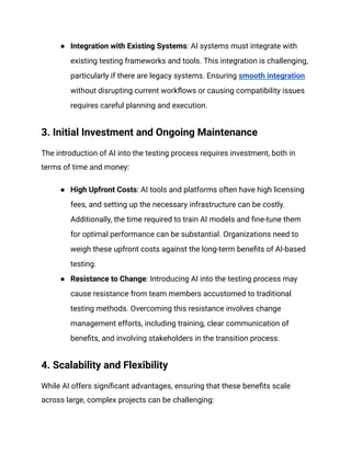 ● Integration with Existing Systems: AI systems must integrate with
existing testing frameworks and tools. This integration is challenging,
particularly if there are legacy systems. Ensuring smooth integration
without disrupting current workflows or causing compatibility issues
requires careful planning and execution.
3. Initial Investment and Ongoing Maintenance
The introduction of AI into the testing process requires investment, both in
terms of time and money:
● High Upfront Costs: AI tools and platforms often have high licensing
fees, and setting up the necessary infrastructure can be costly.
Additionally, the time required to train AI models and fine-tune them
for optimal performance can be substantial. Organizations need to
weigh these upfront costs against the long-term benefits of AI-based
testing.
● Resistance to Change: Introducing AI into the testing process may
cause resistance from team members accustomed to traditional
testing methods. Overcoming this resistance involves change
management efforts, including training, clear communication of
benefits, and involving stakeholders in the transition process.
4. Scalability and Flexibility
While AI offers significant advantages, ensuring that these benefits scale
across large, complex projects can be challenging:
 