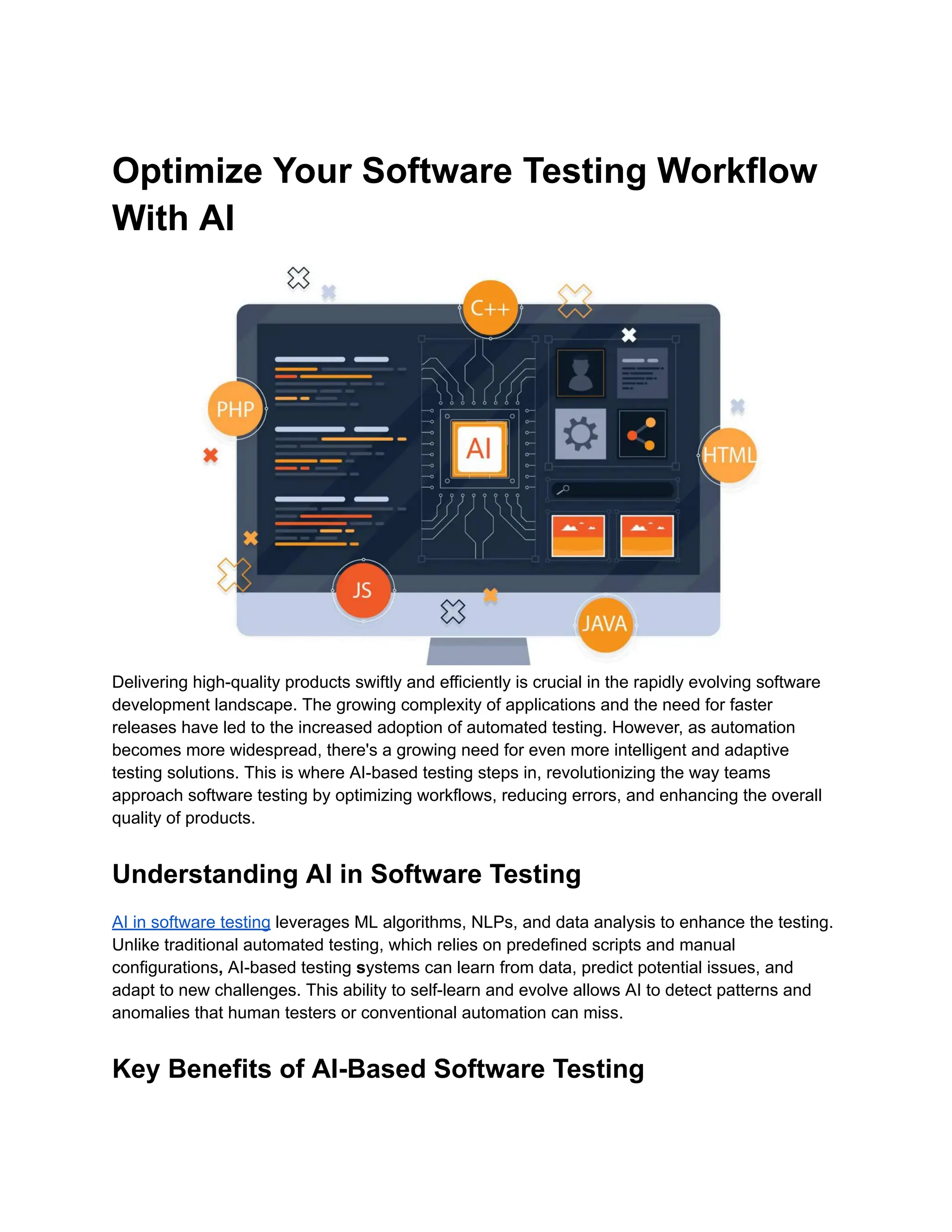 Optimize Your Software Testing Workflow
With AI
Delivering high-quality products swiftly and efficiently is crucial in the rapidly evolving software
development landscape. The growing complexity of applications and the need for faster
releases have led to the increased adoption of automated testing. However, as automation
becomes more widespread, there's a growing need for even more intelligent and adaptive
testing solutions. This is where AI-based testing steps in, revolutionizing the way teams
approach software testing by optimizing workflows, reducing errors, and enhancing the overall
quality of products.
Understanding AI in Software Testing
AI in software testing leverages ML algorithms, NLPs, and data analysis to enhance the testing.
Unlike traditional automated testing, which relies on predefined scripts and manual
configurations, AI-based testing systems can learn from data, predict potential issues, and
adapt to new challenges. This ability to self-learn and evolve allows AI to detect patterns and
anomalies that human testers or conventional automation can miss.
Key Benefits of AI-Based Software Testing
 