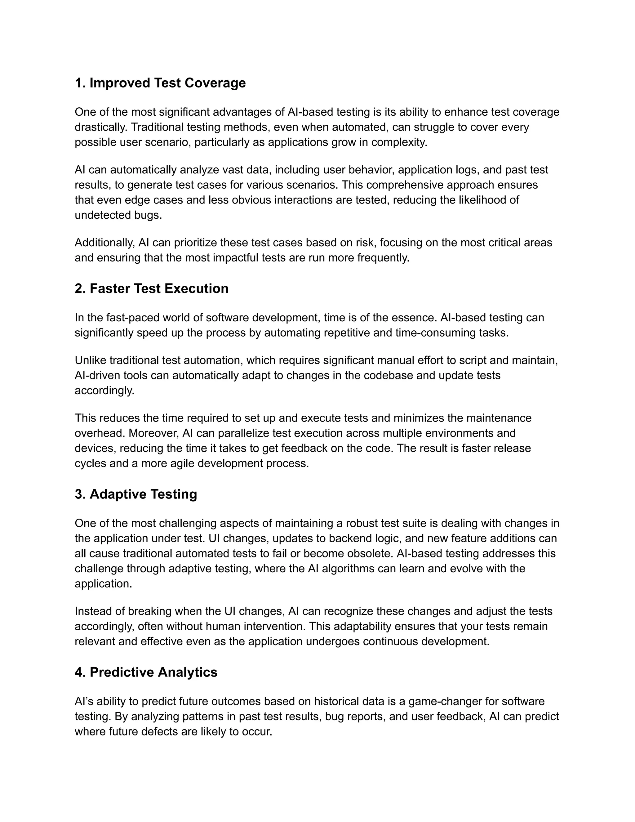 1. Improved Test Coverage
One of the most significant advantages of AI-based testing is its ability to enhance test coverage
drastically. Traditional testing methods, even when automated, can struggle to cover every
possible user scenario, particularly as applications grow in complexity.
AI can automatically analyze vast data, including user behavior, application logs, and past test
results, to generate test cases for various scenarios. This comprehensive approach ensures
that even edge cases and less obvious interactions are tested, reducing the likelihood of
undetected bugs.
Additionally, AI can prioritize these test cases based on risk, focusing on the most critical areas
and ensuring that the most impactful tests are run more frequently.
2. Faster Test Execution
In the fast-paced world of software development, time is of the essence. AI-based testing can
significantly speed up the process by automating repetitive and time-consuming tasks.
Unlike traditional test automation, which requires significant manual effort to script and maintain,
AI-driven tools can automatically adapt to changes in the codebase and update tests
accordingly.
This reduces the time required to set up and execute tests and minimizes the maintenance
overhead. Moreover, AI can parallelize test execution across multiple environments and
devices, reducing the time it takes to get feedback on the code. The result is faster release
cycles and a more agile development process.
3. Adaptive Testing
One of the most challenging aspects of maintaining a robust test suite is dealing with changes in
the application under test. UI changes, updates to backend logic, and new feature additions can
all cause traditional automated tests to fail or become obsolete. AI-based testing addresses this
challenge through adaptive testing, where the AI algorithms can learn and evolve with the
application.
Instead of breaking when the UI changes, AI can recognize these changes and adjust the tests
accordingly, often without human intervention. This adaptability ensures that your tests remain
relevant and effective even as the application undergoes continuous development.
4. Predictive Analytics
AI’s ability to predict future outcomes based on historical data is a game-changer for software
testing. By analyzing patterns in past test results, bug reports, and user feedback, AI can predict
where future defects are likely to occur.
 
