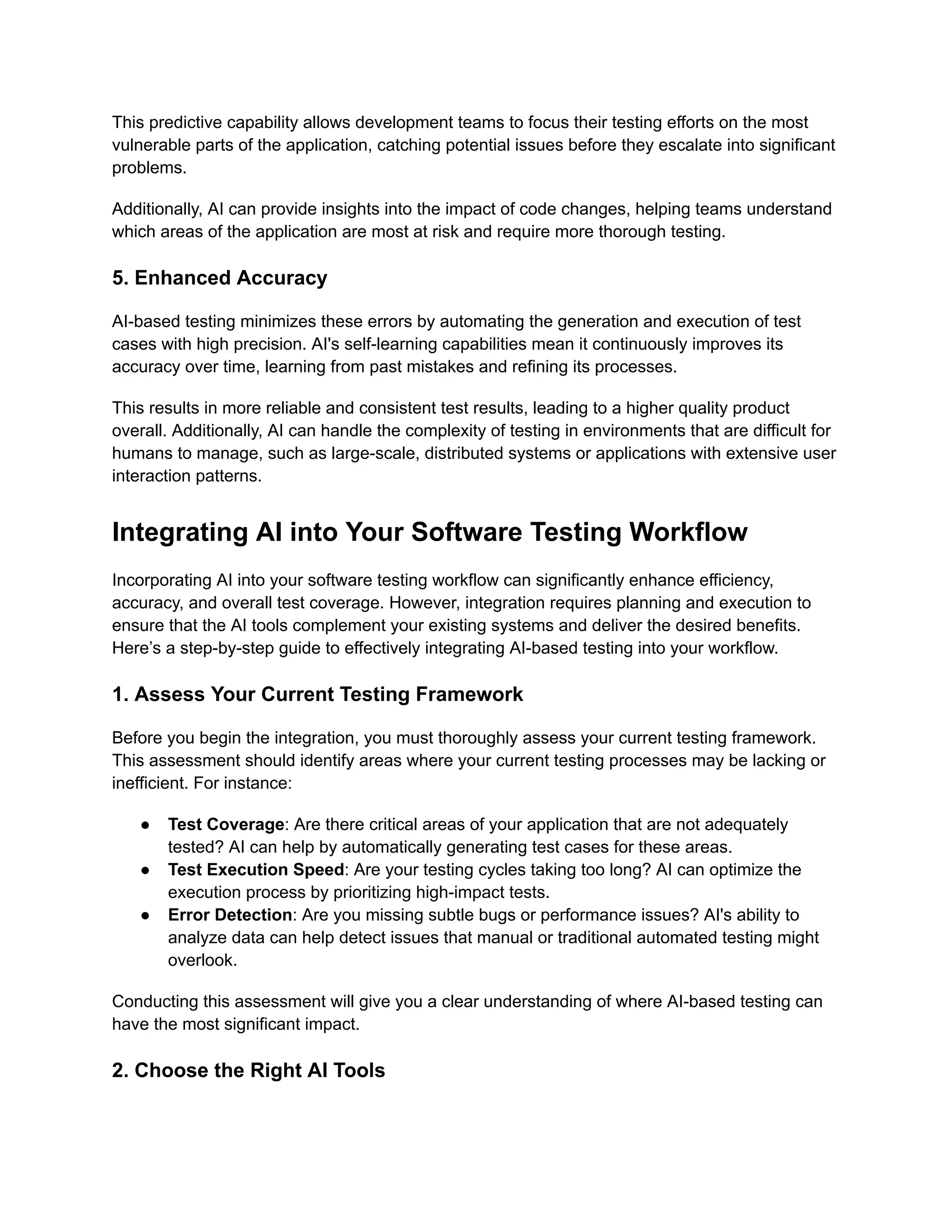 This predictive capability allows development teams to focus their testing efforts on the most
vulnerable parts of the application, catching potential issues before they escalate into significant
problems.
Additionally, AI can provide insights into the impact of code changes, helping teams understand
which areas of the application are most at risk and require more thorough testing.
5. Enhanced Accuracy
AI-based testing minimizes these errors by automating the generation and execution of test
cases with high precision. AI's self-learning capabilities mean it continuously improves its
accuracy over time, learning from past mistakes and refining its processes.
This results in more reliable and consistent test results, leading to a higher quality product
overall. Additionally, AI can handle the complexity of testing in environments that are difficult for
humans to manage, such as large-scale, distributed systems or applications with extensive user
interaction patterns.
Integrating AI into Your Software Testing Workflow
Incorporating AI into your software testing workflow can significantly enhance efficiency,
accuracy, and overall test coverage. However, integration requires planning and execution to
ensure that the AI tools complement your existing systems and deliver the desired benefits.
Here’s a step-by-step guide to effectively integrating AI-based testing into your workflow.
1. Assess Your Current Testing Framework
Before you begin the integration, you must thoroughly assess your current testing framework.
This assessment should identify areas where your current testing processes may be lacking or
inefficient. For instance:
● Test Coverage: Are there critical areas of your application that are not adequately
tested? AI can help by automatically generating test cases for these areas.
● Test Execution Speed: Are your testing cycles taking too long? AI can optimize the
execution process by prioritizing high-impact tests.
● Error Detection: Are you missing subtle bugs or performance issues? AI's ability to
analyze data can help detect issues that manual or traditional automated testing might
overlook.
Conducting this assessment will give you a clear understanding of where AI-based testing can
have the most significant impact.
2. Choose the Right AI Tools
 