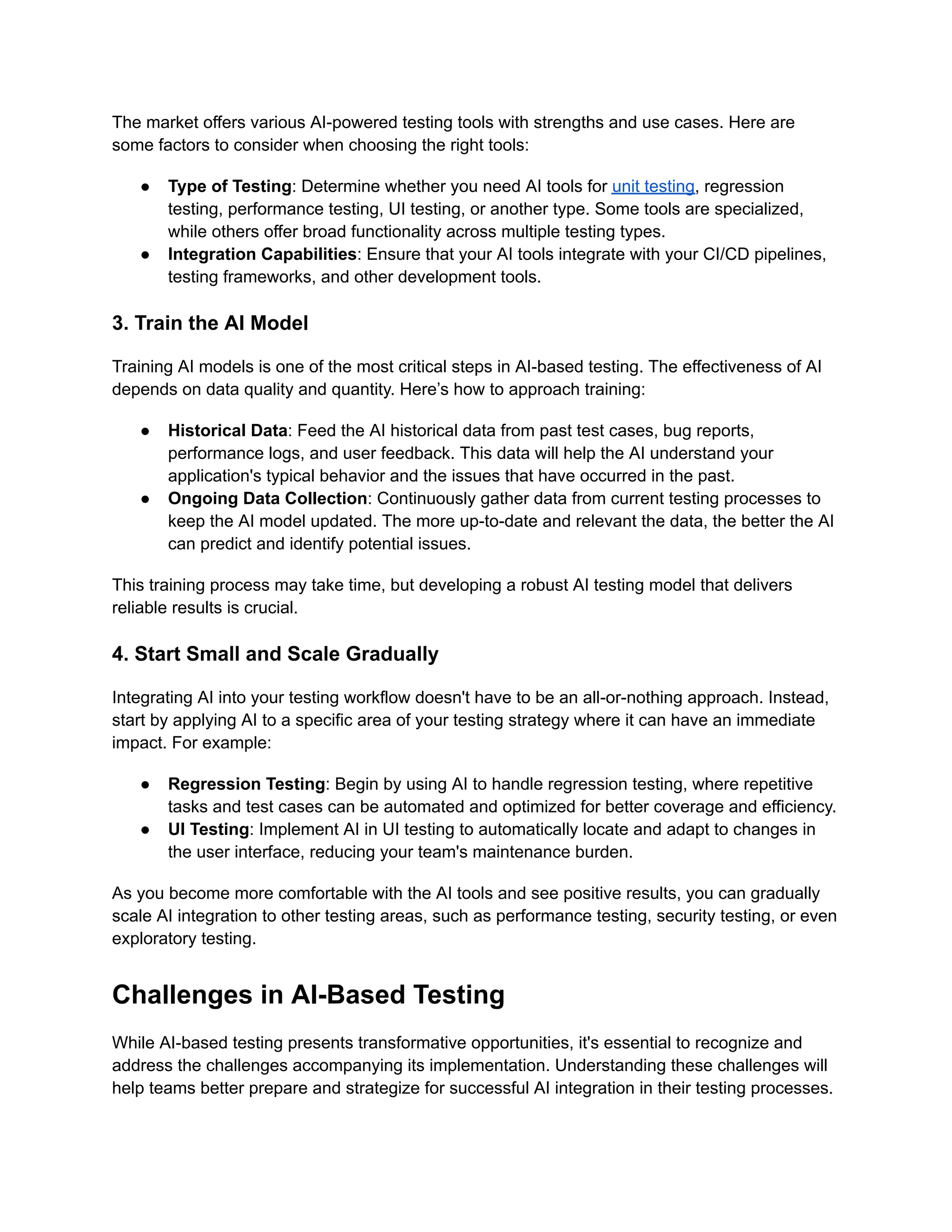The market offers various AI-powered testing tools with strengths and use cases. Here are
some factors to consider when choosing the right tools:
● Type of Testing: Determine whether you need AI tools for unit testing, regression
testing, performance testing, UI testing, or another type. Some tools are specialized,
while others offer broad functionality across multiple testing types.
● Integration Capabilities: Ensure that your AI tools integrate with your CI/CD pipelines,
testing frameworks, and other development tools.
3. Train the AI Model
Training AI models is one of the most critical steps in AI-based testing. The effectiveness of AI
depends on data quality and quantity. Here’s how to approach training:
● Historical Data: Feed the AI historical data from past test cases, bug reports,
performance logs, and user feedback. This data will help the AI understand your
application's typical behavior and the issues that have occurred in the past.
● Ongoing Data Collection: Continuously gather data from current testing processes to
keep the AI model updated. The more up-to-date and relevant the data, the better the AI
can predict and identify potential issues.
This training process may take time, but developing a robust AI testing model that delivers
reliable results is crucial.
4. Start Small and Scale Gradually
Integrating AI into your testing workflow doesn't have to be an all-or-nothing approach. Instead,
start by applying AI to a specific area of your testing strategy where it can have an immediate
impact. For example:
● Regression Testing: Begin by using AI to handle regression testing, where repetitive
tasks and test cases can be automated and optimized for better coverage and efficiency.
● UI Testing: Implement AI in UI testing to automatically locate and adapt to changes in
the user interface, reducing your team's maintenance burden.
As you become more comfortable with the AI tools and see positive results, you can gradually
scale AI integration to other testing areas, such as performance testing, security testing, or even
exploratory testing.
Challenges in AI-Based Testing
While AI-based testing presents transformative opportunities, it's essential to recognize and
address the challenges accompanying its implementation. Understanding these challenges will
help teams better prepare and strategize for successful AI integration in their testing processes.
 
