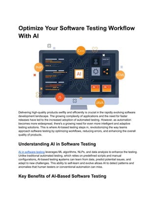 Optimize Your Software Testing Workflow
With AI
Delivering high-quality products swiftly and efficiently is crucial in the rapidly evolving software
development landscape. The growing complexity of applications and the need for faster
releases have led to the increased adoption of automated testing. However, as automation
becomes more widespread, there's a growing need for even more intelligent and adaptive
testing solutions. This is where AI-based testing steps in, revolutionizing the way teams
approach software testing by optimizing workflows, reducing errors, and enhancing the overall
quality of products.
Understanding AI in Software Testing
AI in software testing leverages ML algorithms, NLPs, and data analysis to enhance the testing.
Unlike traditional automated testing, which relies on predefined scripts and manual
configurations, AI-based testing systems can learn from data, predict potential issues, and
adapt to new challenges. This ability to self-learn and evolve allows AI to detect patterns and
anomalies that human testers or conventional automation can miss.
Key Benefits of AI-Based Software Testing
 