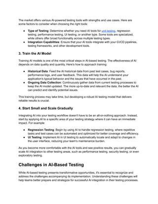 The market offers various AI-powered testing tools with strengths and use cases. Here are
some factors to consider when choosing the right tools:
● Type of Testing: Determine whether you need AI tools for unit testing, regression
testing, performance testing, UI testing, or another type. Some tools are specialized,
while others offer broad functionality across multiple testing types.
● Integration Capabilities: Ensure that your AI tools integrate with your CI/CD pipelines,
testing frameworks, and other development tools.
3. Train the AI Model
Training AI models is one of the most critical steps in AI-based testing. The effectiveness of AI
depends on data quality and quantity. Here’s how to approach training:
● Historical Data: Feed the AI historical data from past test cases, bug reports,
performance logs, and user feedback. This data will help the AI understand your
application's typical behavior and the issues that have occurred in the past.
● Ongoing Data Collection: Continuously gather data from current testing processes to
keep the AI model updated. The more up-to-date and relevant the data, the better the AI
can predict and identify potential issues.
This training process may take time, but developing a robust AI testing model that delivers
reliable results is crucial.
4. Start Small and Scale Gradually
Integrating AI into your testing workflow doesn't have to be an all-or-nothing approach. Instead,
start by applying AI to a specific area of your testing strategy where it can have an immediate
impact. For example:
● Regression Testing: Begin by using AI to handle regression testing, where repetitive
tasks and test cases can be automated and optimized for better coverage and efficiency.
● UI Testing: Implement AI in UI testing to automatically locate and adapt to changes in
the user interface, reducing your team's maintenance burden.
As you become more comfortable with the AI tools and see positive results, you can gradually
scale AI integration to other testing areas, such as performance testing, security testing, or even
exploratory testing.
Challenges in AI-Based Testing
While AI-based testing presents transformative opportunities, it's essential to recognize and
address the challenges accompanying its implementation. Understanding these challenges will
help teams better prepare and strategize for successful AI integration in their testing processes.
 