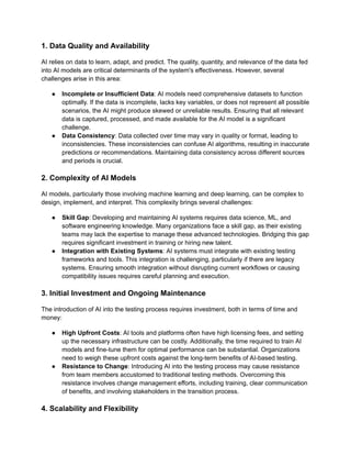 1. Data Quality and Availability
AI relies on data to learn, adapt, and predict. The quality, quantity, and relevance of the data fed
into AI models are critical determinants of the system's effectiveness. However, several
challenges arise in this area:
● Incomplete or Insufficient Data: AI models need comprehensive datasets to function
optimally. If the data is incomplete, lacks key variables, or does not represent all possible
scenarios, the AI might produce skewed or unreliable results. Ensuring that all relevant
data is captured, processed, and made available for the AI model is a significant
challenge.
● Data Consistency: Data collected over time may vary in quality or format, leading to
inconsistencies. These inconsistencies can confuse AI algorithms, resulting in inaccurate
predictions or recommendations. Maintaining data consistency across different sources
and periods is crucial.
2. Complexity of AI Models
AI models, particularly those involving machine learning and deep learning, can be complex to
design, implement, and interpret. This complexity brings several challenges:
● Skill Gap: Developing and maintaining AI systems requires data science, ML, and
software engineering knowledge. Many organizations face a skill gap, as their existing
teams may lack the expertise to manage these advanced technologies. Bridging this gap
requires significant investment in training or hiring new talent.
● Integration with Existing Systems: AI systems must integrate with existing testing
frameworks and tools. This integration is challenging, particularly if there are legacy
systems. Ensuring smooth integration without disrupting current workflows or causing
compatibility issues requires careful planning and execution.
3. Initial Investment and Ongoing Maintenance
The introduction of AI into the testing process requires investment, both in terms of time and
money:
● High Upfront Costs: AI tools and platforms often have high licensing fees, and setting
up the necessary infrastructure can be costly. Additionally, the time required to train AI
models and fine-tune them for optimal performance can be substantial. Organizations
need to weigh these upfront costs against the long-term benefits of AI-based testing.
● Resistance to Change: Introducing AI into the testing process may cause resistance
from team members accustomed to traditional testing methods. Overcoming this
resistance involves change management efforts, including training, clear communication
of benefits, and involving stakeholders in the transition process.
4. Scalability and Flexibility
 