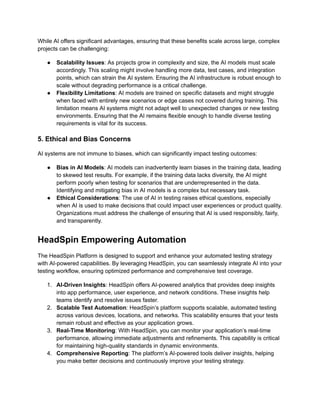 While AI offers significant advantages, ensuring that these benefits scale across large, complex
projects can be challenging:
● Scalability Issues: As projects grow in complexity and size, the AI models must scale
accordingly. This scaling might involve handling more data, test cases, and integration
points, which can strain the AI system. Ensuring the AI infrastructure is robust enough to
scale without degrading performance is a critical challenge.
● Flexibility Limitations: AI models are trained on specific datasets and might struggle
when faced with entirely new scenarios or edge cases not covered during training. This
limitation means AI systems might not adapt well to unexpected changes or new testing
environments. Ensuring that the AI remains flexible enough to handle diverse testing
requirements is vital for its success.
5. Ethical and Bias Concerns
AI systems are not immune to biases, which can significantly impact testing outcomes:
● Bias in AI Models: AI models can inadvertently learn biases in the training data, leading
to skewed test results. For example, if the training data lacks diversity, the AI might
perform poorly when testing for scenarios that are underrepresented in the data.
Identifying and mitigating bias in AI models is a complex but necessary task.
● Ethical Considerations: The use of AI in testing raises ethical questions, especially
when AI is used to make decisions that could impact user experiences or product quality.
Organizations must address the challenge of ensuring that AI is used responsibly, fairly,
and transparently.
HeadSpin Empowering Automation
The HeadSpin Platform is designed to support and enhance your automated testing strategy
with AI-powered capabilities. By leveraging HeadSpin, you can seamlessly integrate AI into your
testing workflow, ensuring optimized performance and comprehensive test coverage.
1. AI-Driven Insights: HeadSpin offers AI-powered analytics that provides deep insights
into app performance, user experience, and network conditions. These insights help
teams identify and resolve issues faster.
2. Scalable Test Automation: HeadSpin’s platform supports scalable, automated testing
across various devices, locations, and networks. This scalability ensures that your tests
remain robust and effective as your application grows.
3. Real-Time Monitoring: With HeadSpin, you can monitor your application’s real-time
performance, allowing immediate adjustments and refinements. This capability is critical
for maintaining high-quality standards in dynamic environments.
4. Comprehensive Reporting: The platform’s AI-powered tools deliver insights, helping
you make better decisions and continuously improve your testing strategy.
 