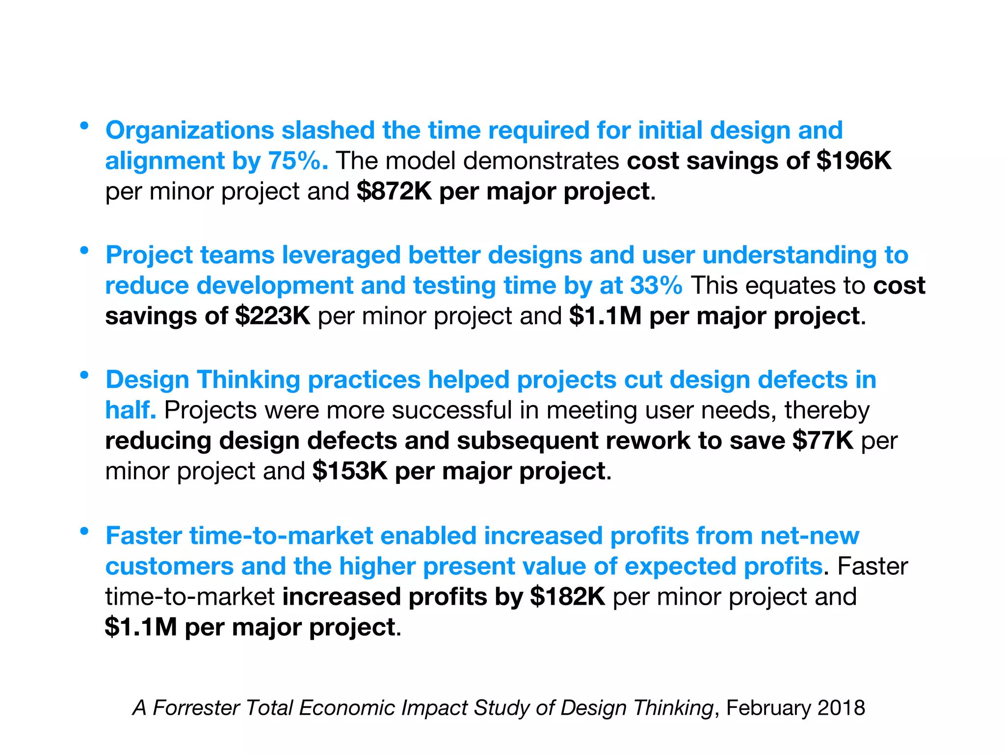 •  Organizations slashed the time required for initial design and
alignment by 75%. The model demonstrates cost savings of $196K
per minor project and $872K per major project.
•  Project teams leveraged better designs and user understanding to
reduce development and testing time by at 33% This equates to cost
savings of $223K per minor project and $1.1M per major project.
•  Design Thinking practices helped projects cut design defects in
half. Projects were more successful in meeting user needs, thereby
reducing design defects and subsequent rework to save $77K per
minor project and $153K per major project.
•  Faster time-to-market enabled increased proﬁts from net-new
customers and the higher present value of expected proﬁts. Faster
time-to-market increased proﬁts by $182K per minor project and
$1.1M per major project.
A Forrester Total Economic Impact Study of Design Thinking, February 2018 
 
