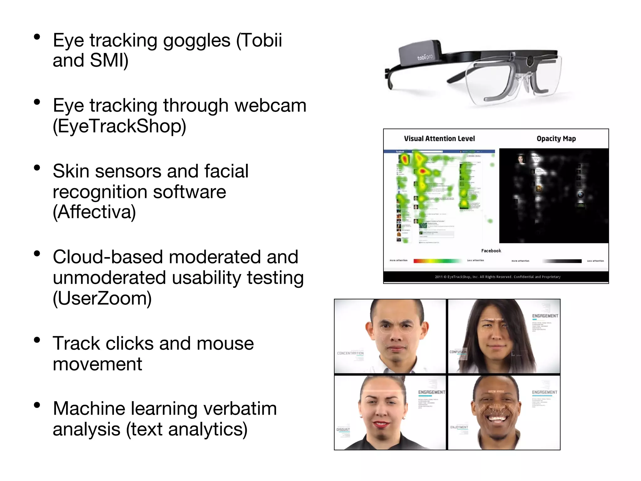 •  Eye tracking goggles (Tobii
and SMI)
•  Eye tracking through webcam
(EyeTrackShop)
•  Skin sensors and facial
recognition software
(Aﬀectiva)
•  Cloud-based moderated and
unmoderated usability testing
(UserZoom)
•  Track clicks and mouse
movement
•  Machine learning verbatim
analysis (text analytics)
 