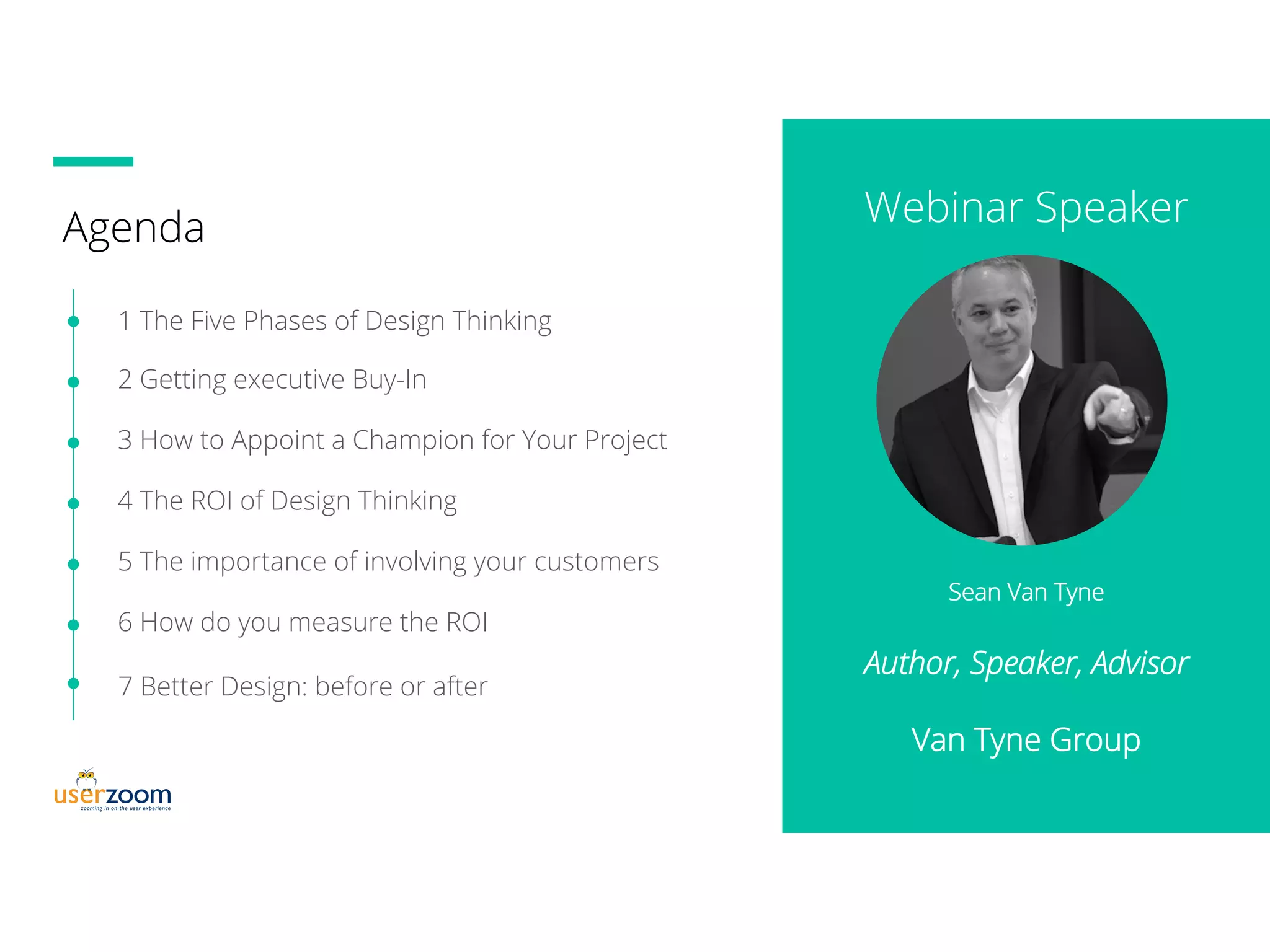Agenda
1 The Five Phases of Design Thinking
2 Getting executive Buy-In
3 How to Appoint a Champion for Your Project
4 The ROI of Design Thinking
5 The importance of involving your customers
6 How do you measure the ROI
Sean Van Tyne
Author, Speaker, Advisor
Van Tyne Group
7 Better Design: before or after
Webinar Speaker
 