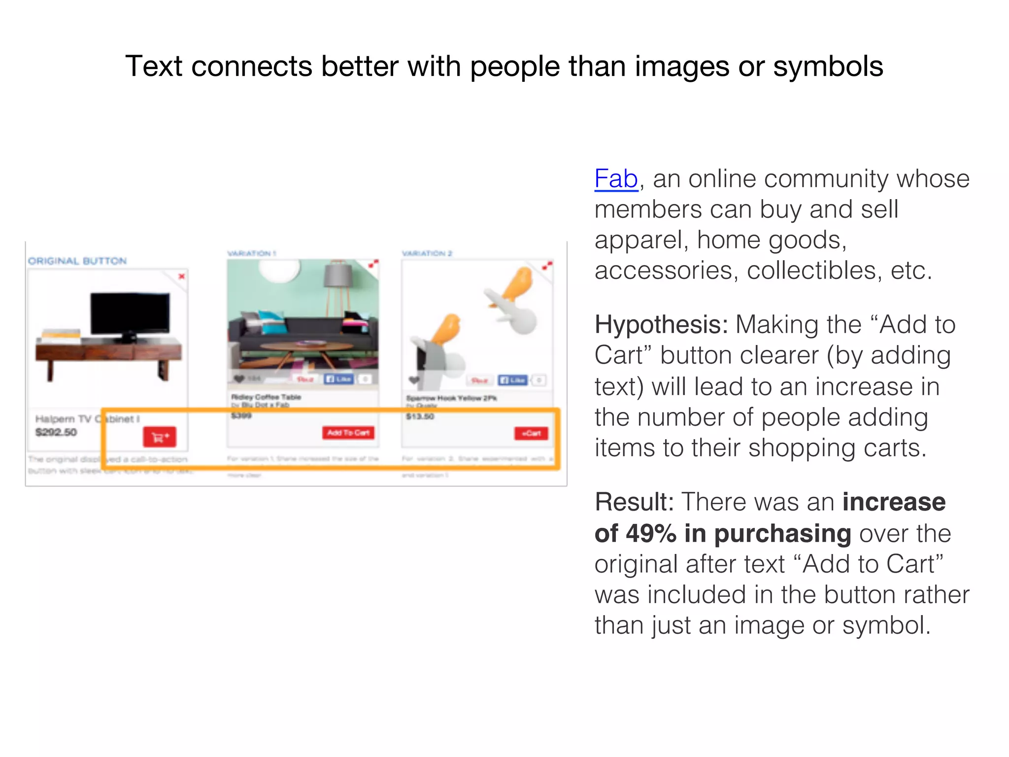 Fab, an online community whose
members can buy and sell
apparel, home goods,
accessories, collectibles, etc.!
Hypothesis: Making the “Add to
Cart” button clearer (by adding
text) will lead to an increase in
the number of people adding
items to their shopping carts.!
Result: There was an increase
of 49% in purchasing over the
original after text “Add to Cart”
was included in the button rather
than just an image or symbol.!
Text connects better with people than images or symbols
 