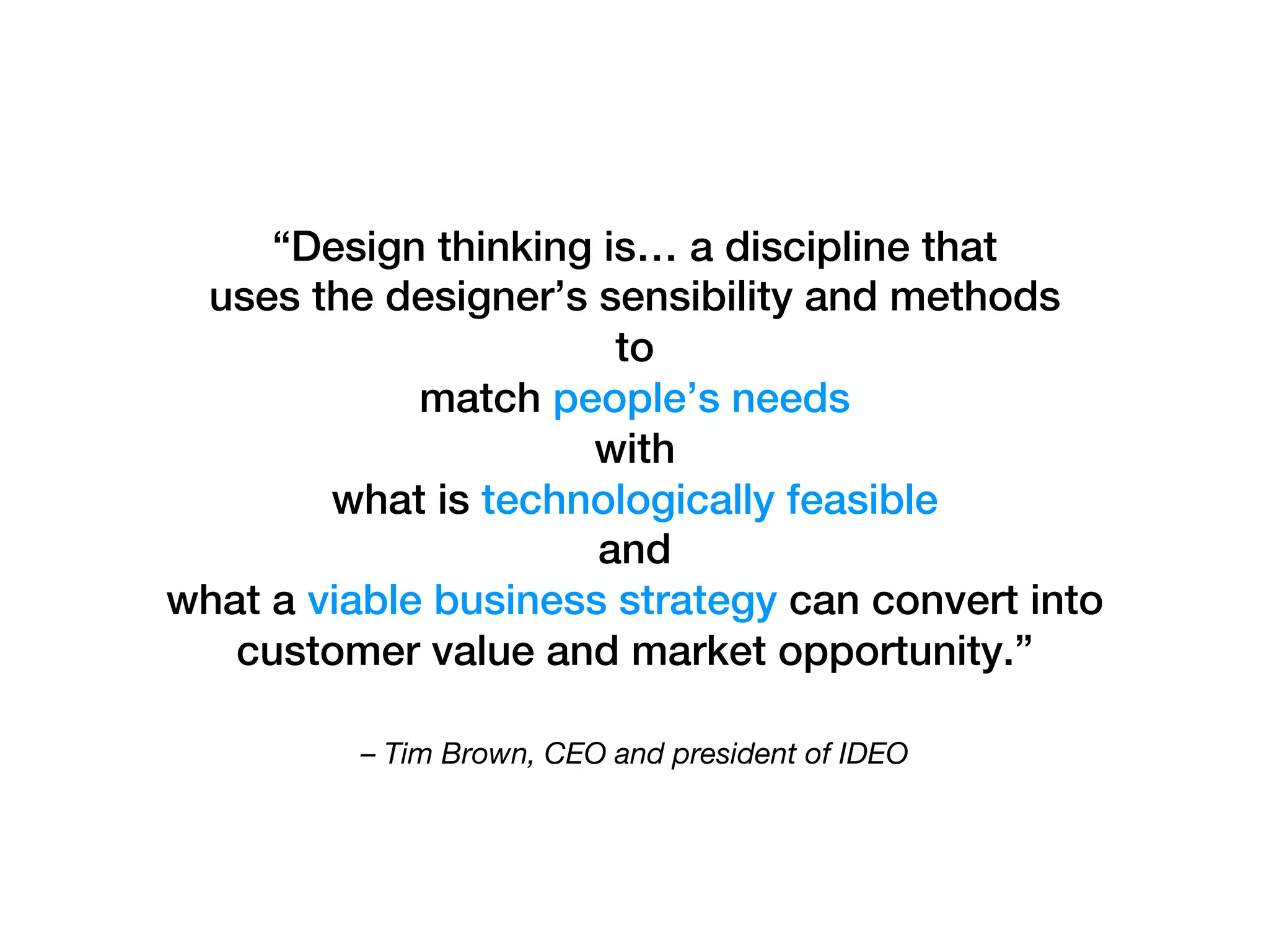– Tim Brown, CEO and president of IDEO
“Design thinking is… a discipline that !
uses the designer’s sensibility and methods !
to !
match people’s needs !
with !
what is technologically feasible !
and !
what a viable business strategy can convert into
customer value and market opportunity.” !
 