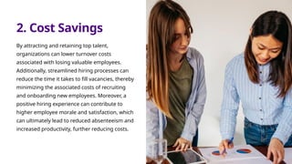 2. Cost Savings
By attracting and retaining top talent,
organizations can lower turnover costs
associated with losing valuable employees.
Additionally, streamlined hiring processes can
reduce the time it takes to fill vacancies, thereby
minimizing the associated costs of recruiting
and onboarding new employees. Moreover, a
positive hiring experience can contribute to
higher employee morale and satisfaction, which
can ultimately lead to reduced absenteeism and
increased productivity, further reducing costs.
 