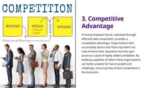 3. Competitive
Advantage
A strong employer brand, cultivated through
effective talent acquisition, provides a
competitive advantage. Organizations that
successfully attract and retain top talent not
only enhance their reputation but also gain
access to a pool of highly skilled candidates. By
building a pipeline of talent, these organizations
can better prepare for future growth and
challenges, ensuring they remain competitive in
the long term.
 