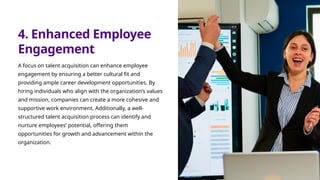 4. Enhanced Employee
Engagement
A focus on talent acquisition can enhance employee
engagement by ensuring a better cultural fit and
providing ample career development opportunities. By
hiring individuals who align with the organization’s values
and mission, companies can create a more cohesive and
supportive work environment. Additionally, a well-
structured talent acquisition process can identify and
nurture employees’ potential, offering them
opportunities for growth and advancement within the
organization.
 