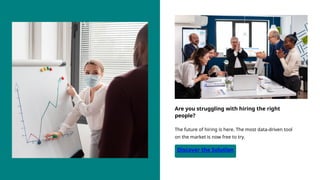 Discover the Solution
The future of hiring is here. The most data-driven tool
on the market is now free to try.
Are you struggling with hiring the right
people?
 