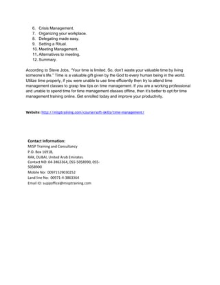 6. Crisis Management.
7. Organizing your workplace.
8. Delegating made easy.
9. Setting a Ritual.
10. Meeting Management.
11. Alternatives to meeting.
12. Summary.
According to Steve Jobs, “Your time is limited. So, don’t waste your valuable time by living
someone’s life.” Time is a valuable gift given by the God to every human being in the world.
Utilize time properly, if you were unable to use time efficiently then try to attend time
management classes to grasp few tips on time management. If you are a working professional
and unable to spend time for time management classes offline, then it’s better to opt for time
management training online. Get enrolled today and improve your productivity.
Website: http://misptraining.com/course/soft-skills/time-management/
Contact Information:
MISP Training and Consultancy
P.O. Box 16918,
RAK, DUBAI, United Arab Emirates
Contact NO: 04-3863364, 055-5058990, 055-
5058900
Mobile No: 00971529030252
Land line No: 00971-4-3863364
Email ID: suppoffice@misptraining.com
 