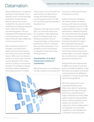 Optimize Your Virtualization Efforts with a Blade Infrastructure

Datamation

®

Channel SAN directors, management,

infrastructures, much of this work must

choices for an infrastructure for their

distributed virtual switches). In such

again be done manually by server,

virtualized environments.

networks, servers must be essentially

storage, and networking experts,

hardwired to storage elements.

consuming great amounts of IT staff

Looking at the server, virtualization

Making a change, say moving a

time and opening up the possibility of

will increase utilization of compute,

workload from one server to another,

disruptive errors.

memory, and IO resources compared

would require reconfiguring connections

to a non-virtualized environment. With

which involves server, storage,

Integration of storage is also a critical

multiple workloads running on a single

and networking experts. That, and

layer in an optimized infrastructure

physical device, reliability and uptime

management of the infrastructure alone,

for virtualization. Many applications

are critical. One trend on the reliability

is time-consuming and the manual

benefit from tiered storage. Here

side to embrace is the embedding

nature of the work makes mistakes from

flexibility and a broad choice of

of intelligence into the server itself.

human error quite common.

storage technology can help optimize

Companies should look for systems

performance and cost to match the

that include self-monitoring and

With virtualization’s ability for IT

data and cache requirements. Thus,

automated “phone home” capabilities

managers to quickly provision,

availability of choice and the level

to minimize downtime caused by

deploy, and move virtual machines,

of integration are key factors when

server lockups without having to load

most server environments are highly

selecting solutions.

software agents on the server. Solutions

dynamic. When each new instance is
created or moved, storage resources
must be allocated. In the constant
process of creating or moving virtual

also must offer tools to manage both

Characteristics of an ideal
infrastructure solution for
virtualization

instances, IT must assign or reassign

physical and virtual elements.
And given that most companies need
to deploy more services to more users

associations between applications

Taking these points into consideration

and accommodate the explosion in data

and storage resources. In complex

can help companies narrow down their

that needs to be analyzed, more servers
and more robust servers will likely be
needed than in the past. So servers also
need to be energy-efficient.
All of these requirements can be
supported with blade servers.
Blade servers allow for high-density
deployments that support the high
performance workloads found in
highly virtualized environments. Blade
systems incorporate high availability
features including redundant power
supplies, fans and other critical
components. And since blade systems
are integrated, more automation
capabilities can be embedded than
in standalone and rack-mounted

© 2013, QuinStreet, Inc.

3

 