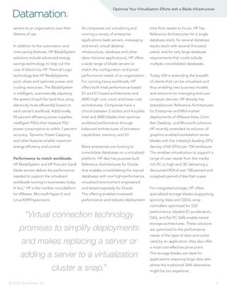 Optimize Your Virtualization Efforts with a Blade Infrastructure

Datamation

®

servers to an organization over their

As companies are virtualizing and

time from weeks to hours. HP has

lifetime of use.

running a variety of enterprise

Reference Architectures for a single

applications (web servers, messaging

database stack, for several database

In addition to the automation and

and email, virtual desktop

stacks (each with several thousand

time-saving features, HP BladeSystem

infrastructure, database and other

users), and for very large database

solutions include advanced energy

data-intensive applications), HP offers

requirements that could include

savings technology to help cut the

a wide range of blade servers to

multiple consolidated databases.

cost of electricity. HP Thermal Logic

match the configuration and price/

technology lets HP BladeSystems

performance needs of an organization.

Today, VDI is extending the breadth

pool, share and optimize power and

For running heavy workloads, HP

of clients that can be virtualized and

cooling resources. The BladeSystem

offers both Intel performance-based

thus enabling new business models

is intelligent, automatically adjusting

E5 and E7 based architectures and

and solutions for managing end-user

the speed of each fan (and thus using

AMD high core count and lower cost

compute devices. HP already has

electricity more efficiently) based on

architectures. Companies have a

tested/proven Reference Architectures

each server’s workload. Additionally,

choice between 2-socket and 4-socket

for Enterprise and Mid-market

94 percent efficiency power supplies,

Intel and AMD blades that optimize

deployments of VMware View, Citrix

intelligent PDUs that measure PSU

workload performance through

Xen Desktop, and Microsoft solutions.

power consumption to within 1 percent

balanced architectures of processor

HP recently extended its solution of

accuracy, Dynamic Power Capping,

capabilities, memory, and IO.

graphics-enabled workstation server

and other features enable maximum
energy efficiency and control.

blades with the industry’s leading GPU
Many enterprises are looking to

density of 64 GPUs per 10U enclosure.

consolidate databases on a virtualized

This enables virtualization to support a

Performance to match workloads:

platform. HP also has purpose built

range of user needs from the media-

HP BladeSystem and HP ProLiant Gen8

Reference Architectures for Oracle

rich PC to high-end 3D delivering a

blade servers deliver the performance

that enables consolidating the myriad

discounted ROI of over 100 percent and

needed to support the virtualized

databases with one high-performance,

a payback period of less than a year.

workloads running in businesses today.

virtualized environment engineered

In fact,1 HP is the number one platform

and tested expressly for Oracle.

For integrated storage, HP offers

for VMware, Microsoft Hyper-V, and

The offering enables increased

specialized storage blades (supporting

Linux KVM hypervisors.

performance and reduces deployment

spinning disks and SSDs), array
controllers optimized for SSD

“Virtual connection technology

performance, bladed IO accelerators,

promises to simplify deployments

storage architectures. These solutions

and makes replacing a server or
adding a server to a virtualization
cluster a snap.”
© 2013, QuinStreet, Inc.

DAS, and flat FC SAN enable tiered
are optimized to the performance
needs of the type of data and cache
used by an application; they also offer
a most cost-effective price point.
The storage blades are ideal for
applications requiring large data sets
where the traditional SAN alternative
might be too expensive.
6

 