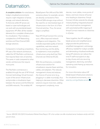 Optimize Your Virtualization Efforts with a Blade Infrastructure

Datamation

®

A complete solution: As noted above,

BladeSystem Flat LAN and Flat SAN

devices, more cables, more points of

today’s virtualized environments

scenarios where, for example, servers

failure, and more chance of human

require a tight integration of server,

are directly connected to Fibre

error leading to downtime. Virtual

storage, and network elements.

Channel SAN storage arrays without

Connect 4.0 also extends the already

To that end, while HP servers are

the need for an intermediate layer of

industry leading integrated physical

based on open technologies and

infrastructure in the form of a Fibre

and virtual machine management

can work with any standards-based

Channel switches. Thus, the server

with automated profile mapping of

equipment, HP offers all the needed

edge is simplified.

Virtual Connect networks to vSwitches
in vCenter.

elements for a complete infrastructure
for virtualization. That includes a

New HP Virtual Connect 4.0, coming

complete line of HP Networking

soon, offers improved network

Taken together, the HP intelligent

switches and Fibre Channel SAN

intelligence and integration. This

blade servers and simplified server

storage solutions.

includes expanded quality of service

edge provide the performance,

capabilities, real-time network

simplified management, and energy

Compared to its leading competitors,

flow monitoring, and the ability

efficiency needed for today’s variable

HP uses a flat network architecture,

to implement a more simplified

and demanding virtualized workloads.

called the HP FlexFabric architecture,

infrastructure using dual-hop Fibre

Using HP solutions can reduce the

that requires fewer tiers of switches.

Channel over Ethernet (FCoE).

time IT staff must spend on dayto-day chores and cuts recurring

This saves in costs compared to other
vendor architectures that require

With this architecture, a complete

management, electricity, and other

more ports.

infrastructure solution for

operating costs freeing up resources

virtualization requires fewer switches,

for innovation.

The FlexFabric architecture is

cables, and adapters. This reduces

enabled through the use of HP Virtual

management chores and reduces

For more information about HP

Connect technology. Virtual Connect

the chance of human error (e.g.,

blade-based infrastructure solutions

is part of the server infrastructure

plugging in a cable incorrectly), thus

for virtualized environments, visit:

and provides a virtualization layer

helping to decrease downtime. Other

www.hp.com/go/blade-servers

between the servers and the Ethernet

solutions require more tiers, adding

and SAN networks. This enables HP

management complexity, more

1

Source: WW IDC ISS CQ312 Virtualization Market Share Report: HP is the number one x86 virtualized server hardware vendor with 36.2

percent share.

© 2013, QuinStreet, Inc.

7

 