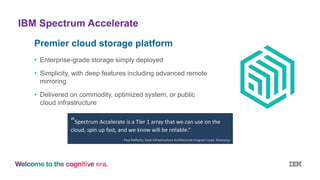 IBM Spectrum Accelerate
Premier cloud storage platform
• Enterprise-grade storage simply deployed
• Simplicity, with deep features including advanced remote
mirroring
• Delivered on commodity, optimized system, or public
cloud infrastructure
“Spectrum Accelerate is a Tier 1 array that we can use on the
cloud, spin up fast, and we know will be reliable.”
Paul Rafferty, SaaS Infrastructure Architecture Program Lead, Silverpop
 