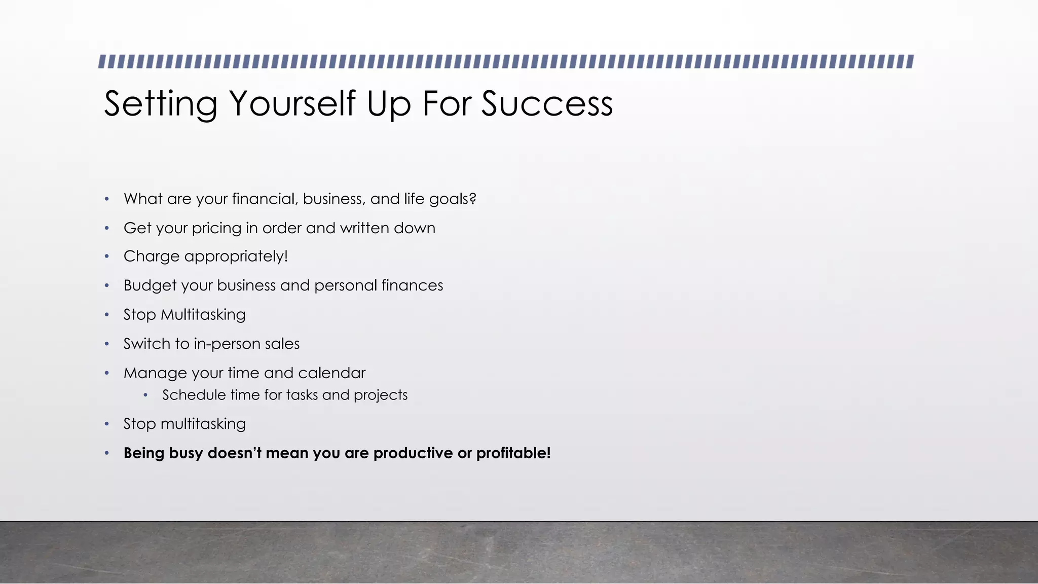 Setting Yourself Up For Success
• What are your financial, business, and life goals?
• Get your pricing in order and written down
• Charge appropriately!
• Budget your business and personal finances
• Stop Multitasking
• Switch to in-person sales
• Manage your time and calendar
• Schedule time for tasks and projects
• Stop multitasking
• Being busy doesn’t mean you are productive or profitable!
 