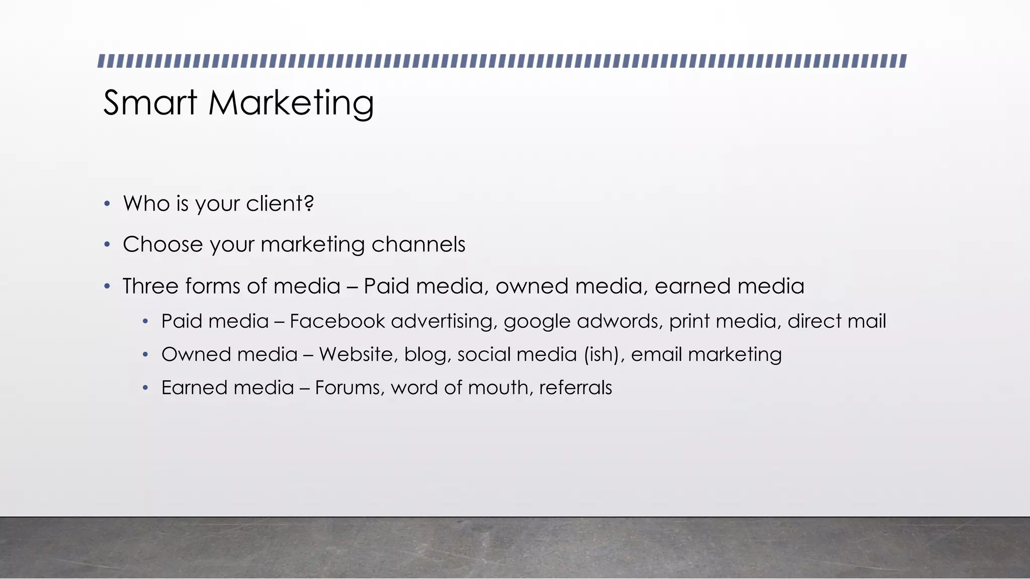 Smart Marketing
• Who is your client?
• Choose your marketing channels
• Three forms of media – Paid media, owned media, earned media
• Paid media – Facebook advertising, google adwords, print media, direct mail
• Owned media – Website, blog, social media (ish), email marketing
• Earned media – Forums, word of mouth, referrals
 