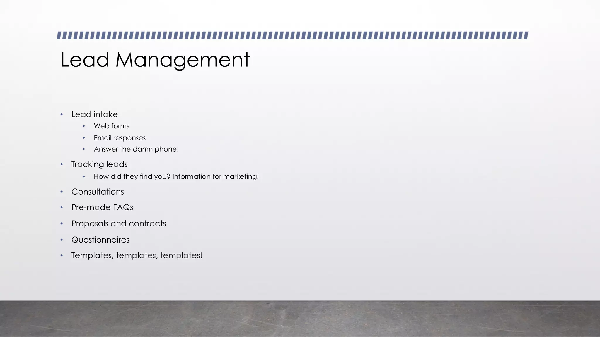 Lead Management
• Lead intake
• Web forms
• Email responses
• Answer the damn phone!
• Tracking leads
• How did they find you? Information for marketing!
• Consultations
• Pre-made FAQs
• Proposals and contracts
• Questionnaires
• Templates, templates, templates!
 