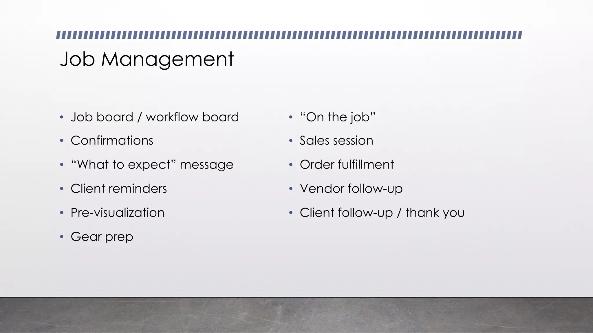 Job Management
• Job board / workflow board
• Confirmations
• “What to expect” message
• Client reminders
• Pre-visualization
• Gear prep
• “On the job”
• Sales session
• Order fulfillment
• Vendor follow-up
• Client follow-up / thank you
 
