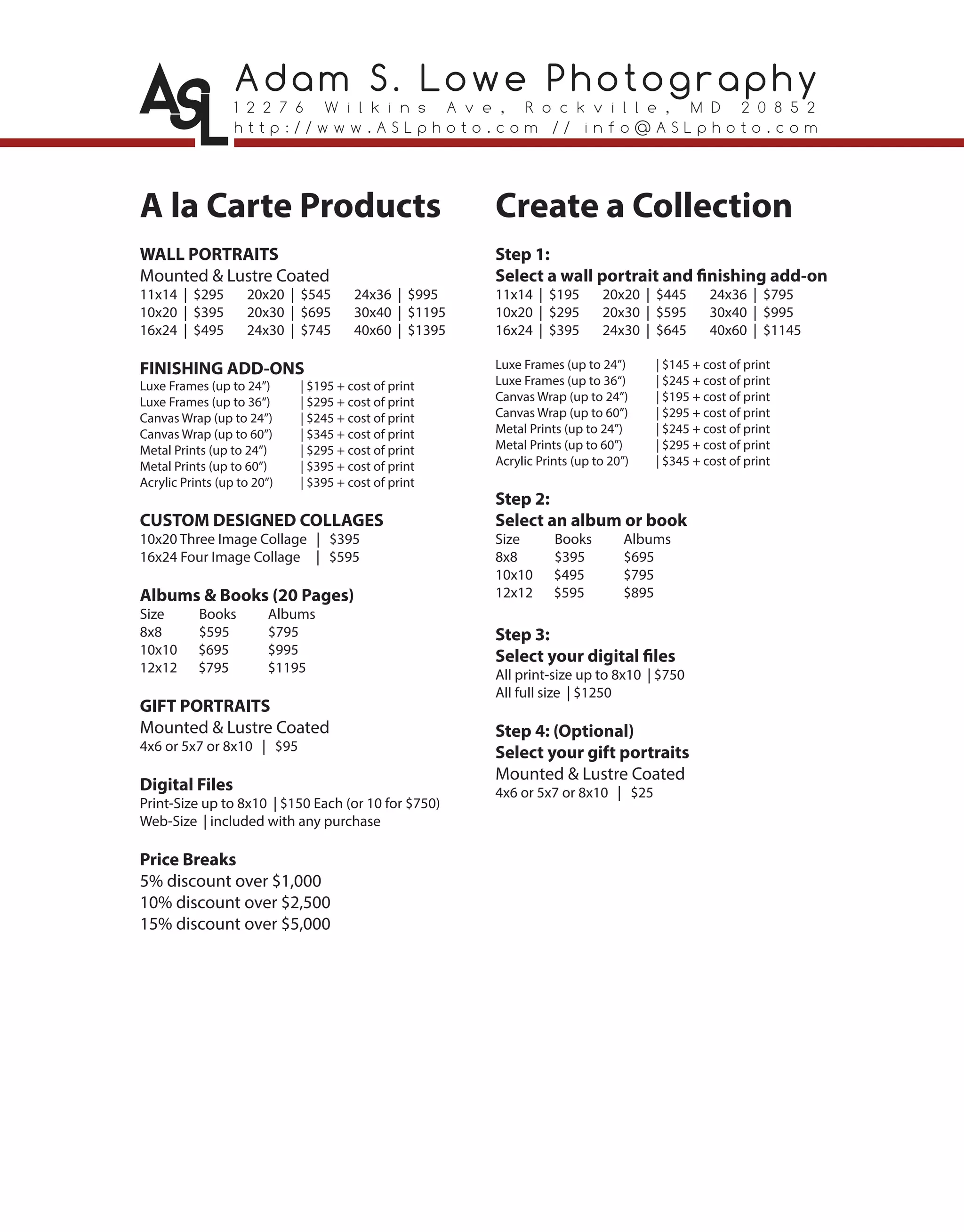 Adam S. Lowe Photography
1 2 2 7 6 W i l k i n s A v e , R o c k v i l l e , M D 2 0 8 5 2
h t t p : / / w w w . A S L p h o t o . c o m / / i n f o @ A S L p h o t o . c o m
A la Carte Products
WALL PORTRAITS
Mounted & Lustre Coated
11x14 | $295 20x20 | $545 24x36 | $995
10x20 | $395 20x30 | $695 30x40 | $1195
16x24 | $495 24x30 | $745 40x60 | $1395
FINISHING ADD-ONS
Luxe Frames (up to 24”) | $195 + cost of print
Luxe Frames (up to 36“) | $295 + cost of print
Canvas Wrap (up to 24”) | $245 + cost of print
Canvas Wrap (up to 60”) | $345 + cost of print
Metal Prints (up to 24”) | $295 + cost of print
Metal Prints (up to 60”) | $395 + cost of print
Acrylic Prints (up to 20”) | $395 + cost of print
CUSTOM DESIGNED COLLAGES
10x20 Three Image Collage | $395
16x24 Four Image Collage | $595
Albums & Books (20 Pages)
Size Books Albums
8x8 $595 $795
10x10 $695 $995
12x12 $795 $1195
GIFT PORTRAITS
Mounted & Lustre Coated
4x6 or 5x7 or 8x10 | $95
Digital Files
Print-Size up to 8x10 | $150 Each (or 10 for $750)
Web-Size | included with any purchase
Price Breaks
5% discount over $1,000
10% discount over $2,500
15% discount over $5,000
Create a Collection
Step 1:
Select a wall portrait and finishing add-on
11x14 | $195 20x20 | $445 24x36 | $795
10x20 | $295 20x30 | $595 30x40 | $995
16x24 | $395 24x30 | $645 40x60 | $1145
Luxe Frames (up to 24”) | $145 + cost of print
Luxe Frames (up to 36“) | $245 + cost of print
Canvas Wrap (up to 24”) | $195 + cost of print
Canvas Wrap (up to 60”) | $295 + cost of print
Metal Prints (up to 24”) | $245 + cost of print
Metal Prints (up to 60”) | $295 + cost of print
Acrylic Prints (up to 20”) | $345 + cost of print
Step 2:
Select an album or book
Size Books Albums
8x8 $395 $695
10x10 $495 $795
12x12 $595 $895
Step 3:
Select your digital files
All print-size up to 8x10 | $750
All full size | $1250
Step 4: (Optional)
Select your gift portraits
Mounted & Lustre Coated
4x6 or 5x7 or 8x10 | $25
 