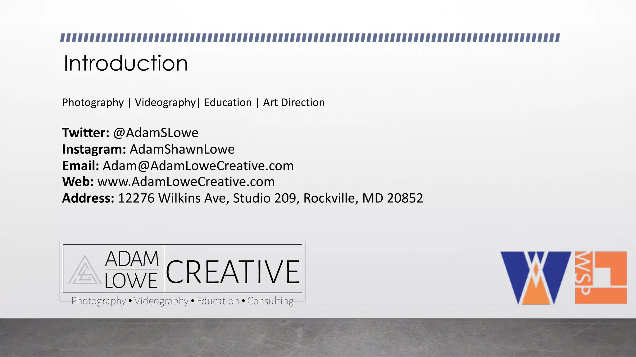 Introduction
Twitter: @AdamSLowe
Instagram:	AdamShawnLowe
Email:	Adam@AdamLoweCreative.com
Web:	www.AdamLoweCreative.com
Address:	12276	Wilkins	Ave,	Studio	209,	Rockville,	MD	20852
Photography	|	Videography|	Education	|	Art	Direction
 