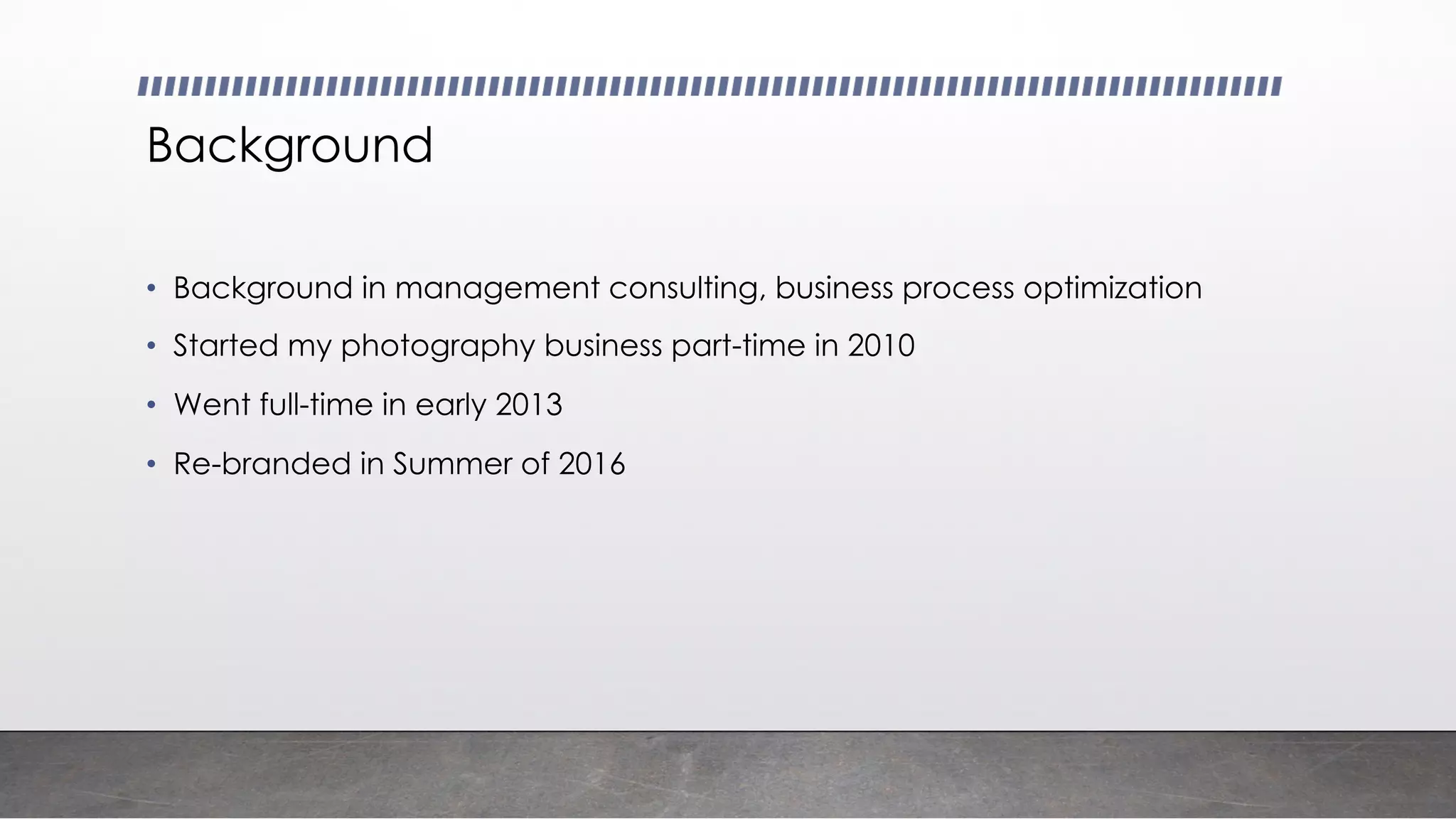 Background
• Background in management consulting, business process optimization
• Started my photography business part-time in 2010
• Went full-time in early 2013
• Re-branded in Summer of 2016
 