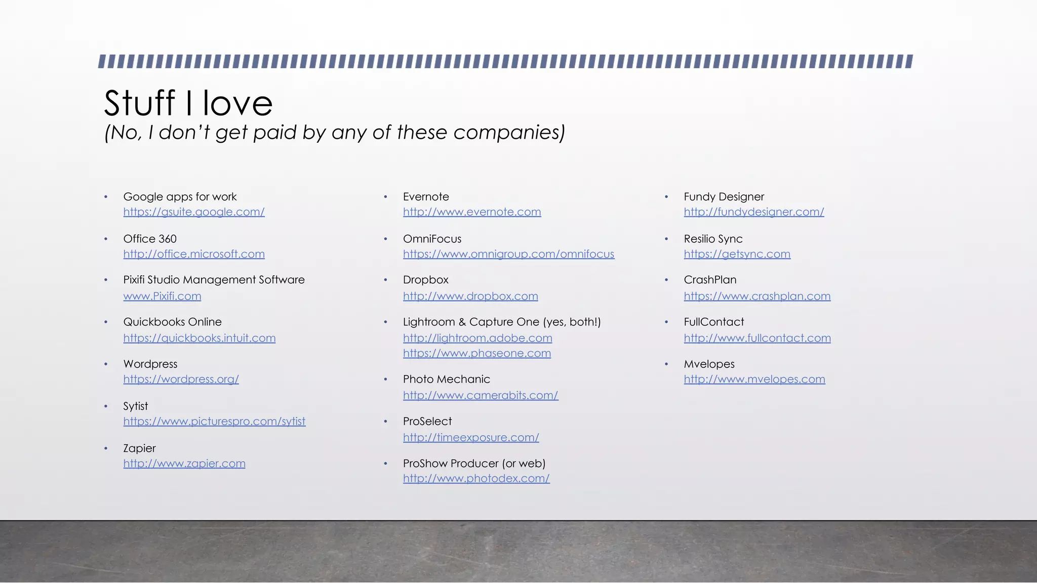 Stuff I love
(No, I don’t get paid by any of these companies)
• Google apps for work
https://gsuite.google.com/
• Office 360
http://office.microsoft.com
• Pixifi Studio Management Software
www.Pixifi.com
• Quickbooks Online
https://quickbooks.intuit.com
• Wordpress
https://wordpress.org/
• Sytist
https://www.picturespro.com/sytist
• Zapier
http://www.zapier.com
• Evernote
http://www.evernote.com
• OmniFocus
https://www.omnigroup.com/omnifocus
• Dropbox
http://www.dropbox.com
• Lightroom & Capture One (yes, both!)
http://lightroom.adobe.com
https://www.phaseone.com
• Photo Mechanic
http://www.camerabits.com/
• ProSelect
http://timeexposure.com/
• ProShow Producer (or web)
http://www.photodex.com/
• Fundy Designer
http://fundydesigner.com/
• Resilio Sync
https://getsync.com
• CrashPlan
https://www.crashplan.com
• FullContact
http://www.fullcontact.com
• Mvelopes
http://www.mvelopes.com
 