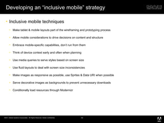 Developing an “inclusive mobile” strategy Inclusive mobile techniques Make tablet & mobile layouts part of the wireframing and prototyping process Allow mobile considerations to drive decisions on content and structure Embrace mobile-specific capabilities, don’t run from them Think of device context early and often when planning Use media queries to serve styles based on screen size Use fluid layouts to deal with screen size inconsistencies Make images as responsive as possible, use Sprites & Data URI when possible Serve decorative images as backgrounds to prevent unnecessary downloads Conditionally load resources through Modernizr 