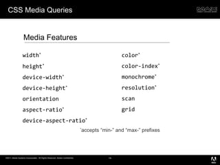 CSS Media Queries Media Features width * height * device-width * device-height * orientation aspect-ratio * device-aspect-ratio * * accepts “min-” and “max-” prefixes color * color-index * monochrome * resolution * scan grid 