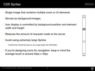CSS Sprites Single image that contains multiple icons or UI elements Served as background-images Icon display is controlled by background-position and element width and height Reduces the amount of requests made to the server Avoid using extremely large Sprites Android has rendering issues on any image larger than 520,000px If you’re designing icons for navigation, keep in mind the average touch is around 44px x 44px  