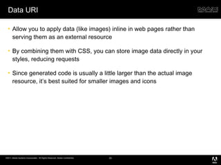 Data URI Allow you to apply data (like images) inline in web pages rather than serving them as an external resource By combining them with CSS, you can store image data directly in your styles, reducing requests Since generated code is usually a little larger than the actual image resource, it’s best suited for smaller images and icons 