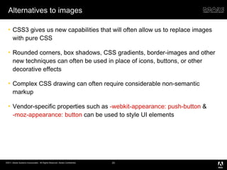Alternatives to images CSS3 gives us new capabilities that will often allow us to replace images with pure CSS Rounded corners, box shadows, CSS gradients, border-images and other new techniques can often be used in place of icons, buttons, or other decorative effects Complex CSS drawing can often require considerable non-semantic markup Vendor-specific properties such as  -webkit-appearance: push-button  &  -moz-appearance: button  can be used to style UI elements 