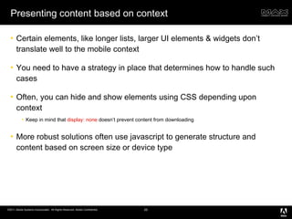 Presenting content based on context Certain elements, like longer lists, larger UI elements & widgets don’t translate well to the mobile context You need to have a strategy in place that determines how to handle such cases Often, you can hide and show elements using CSS depending upon context Keep in mind that  display: none  doesn’t prevent content from downloading More robust solutions often use javascript to generate structure and content based on screen size or device type 